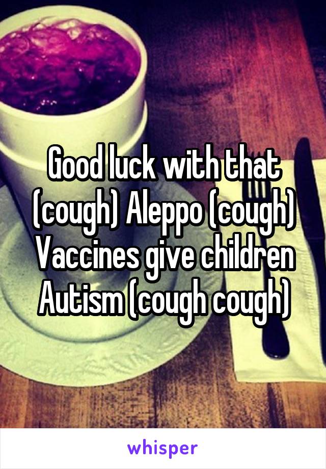 Good luck with that (cough) Aleppo (cough) Vaccines give children Autism (cough cough)