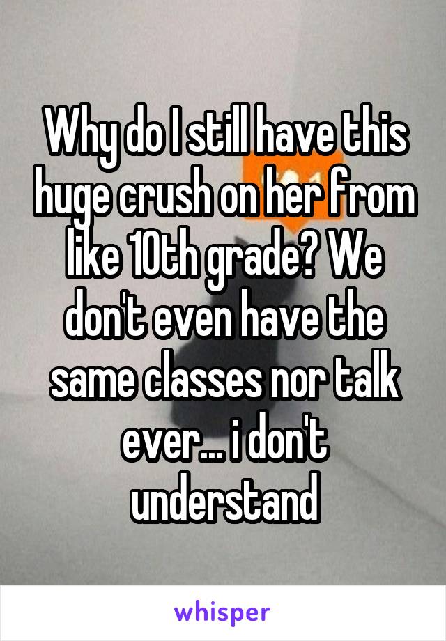 Why do I still have this huge crush on her from like 10th grade? We don't even have the same classes nor talk ever... i don't understand