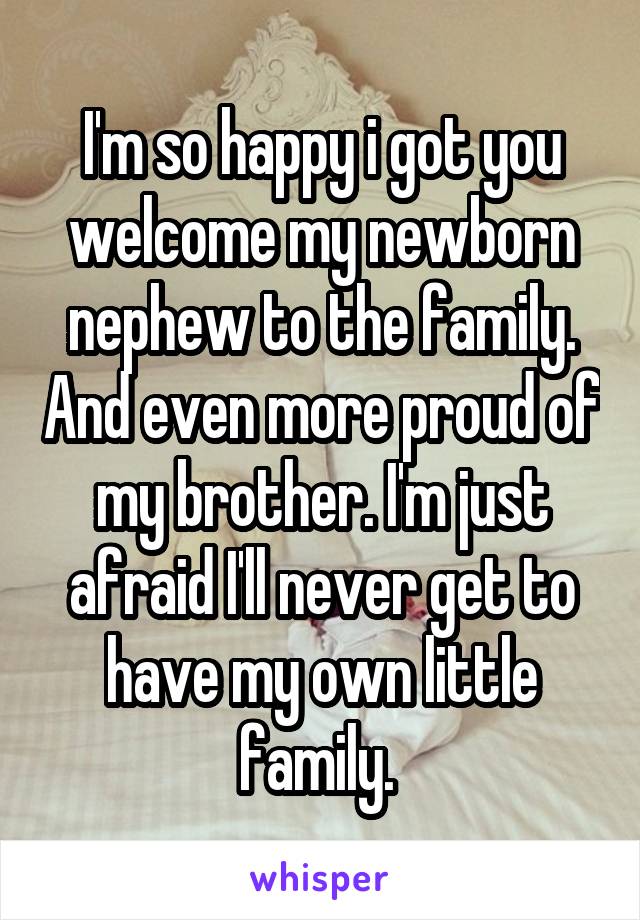 I'm so happy i got you welcome my newborn nephew to the family. And even more proud of my brother. I'm just afraid I'll never get to have my own little family. 