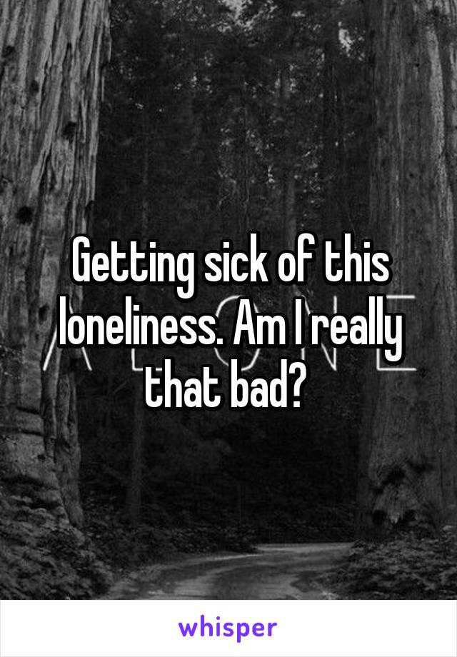 Getting sick of this loneliness. Am I really that bad? 