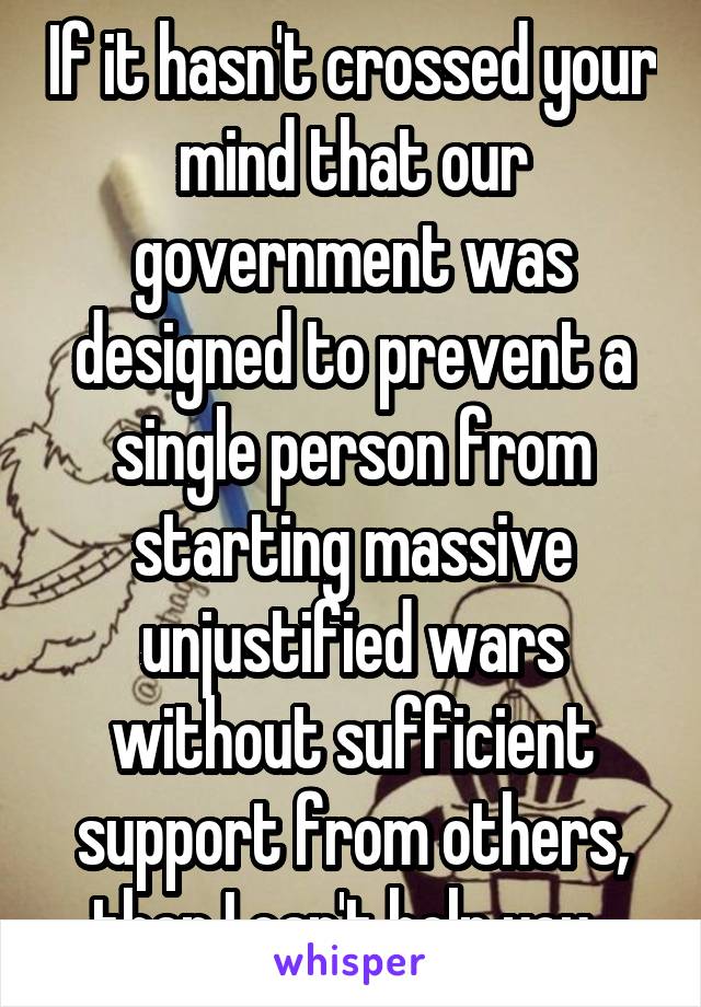 If it hasn't crossed your mind that our government was designed to prevent a single person from starting massive unjustified wars without sufficient support from others, then I can't help you. 