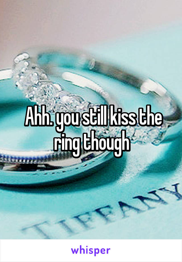  Ahh. you still kiss the ring though