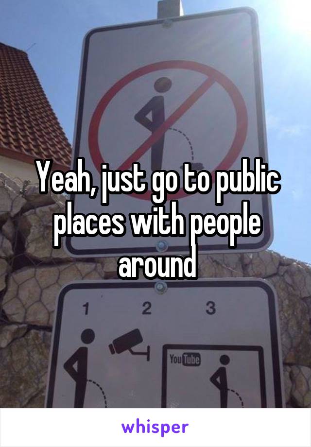 Yeah, just go to public places with people around