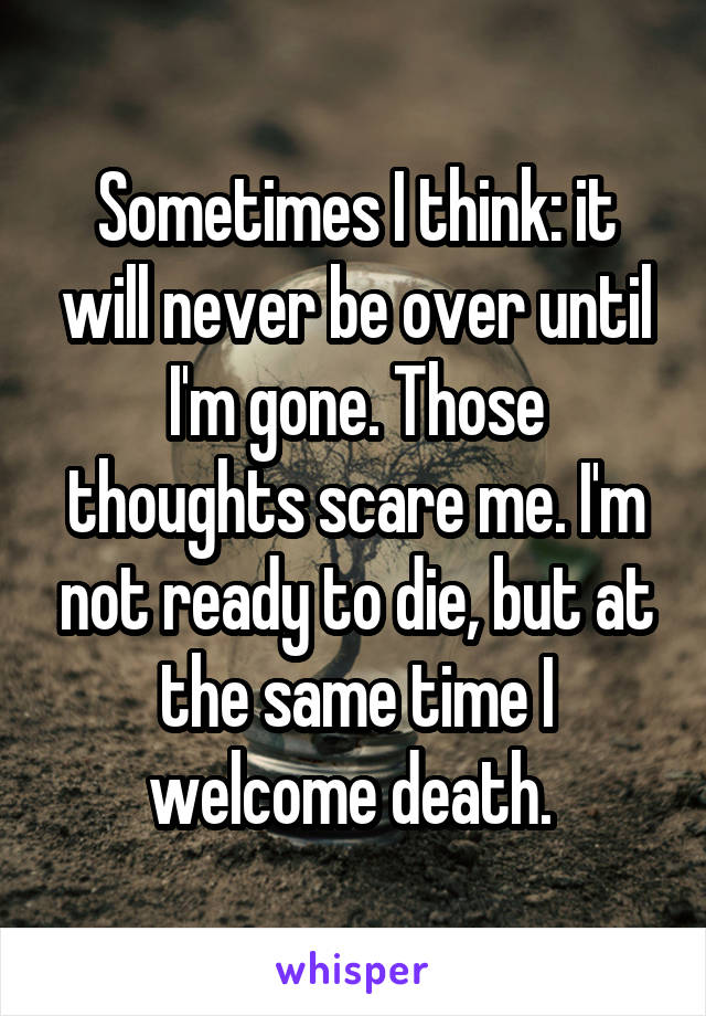 Sometimes I think: it will never be over until I'm gone. Those thoughts scare me. I'm not ready to die, but at the same time I welcome death. 