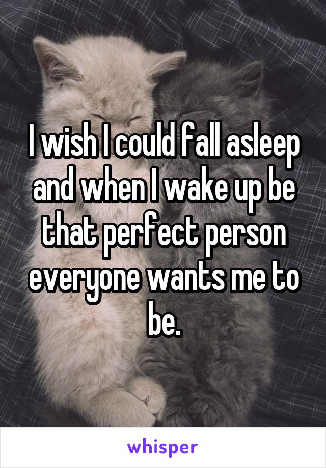 I wish I could fall asleep and when I wake up be that perfect person everyone wants me to be.