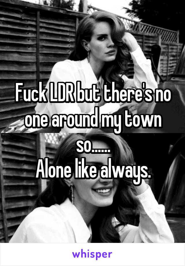 Fuck LDR but there's no one around my town so......
Alone like always.