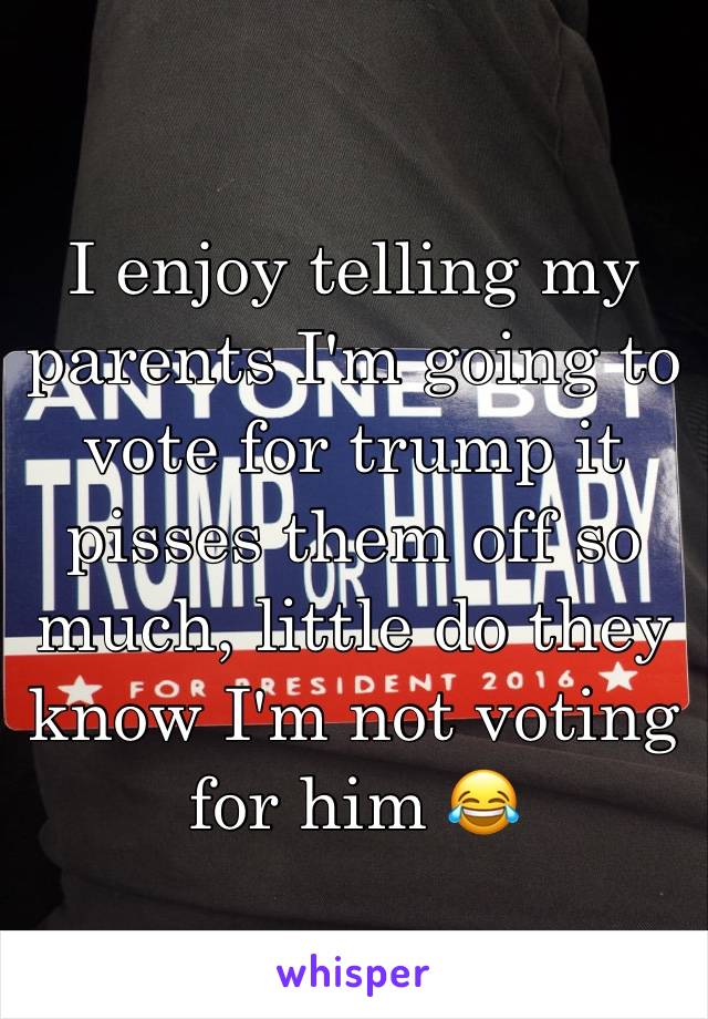 I enjoy telling my parents I'm going to vote for trump it pisses them off so much, little do they know I'm not voting for him 😂