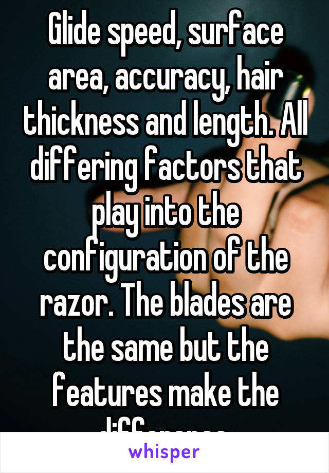 Glide speed, surface area, accuracy, hair thickness and length. All differing factors that play into the configuration of the razor. The blades are the same but the features make the difference.