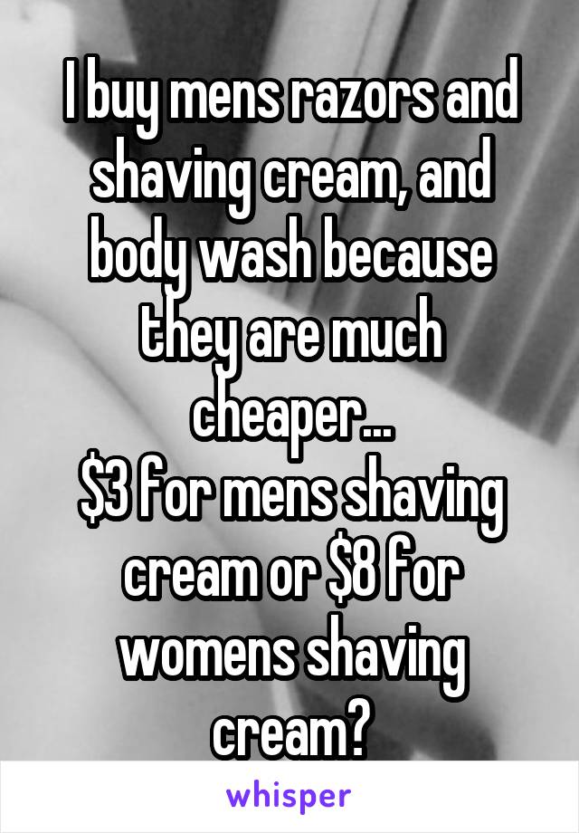 I buy mens razors and shaving cream, and body wash because they are much cheaper...
$3 for mens shaving cream or $8 for womens shaving cream?