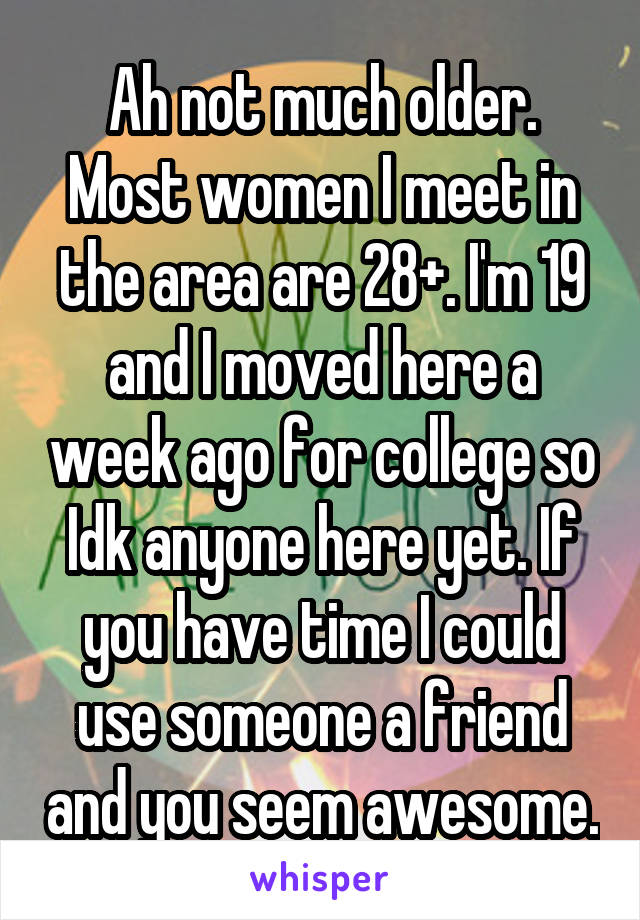 Ah not much older. Most women I meet in the area are 28+. I'm 19 and I moved here a week ago for college so Idk anyone here yet. If you have time I could use someone a friend and you seem awesome.