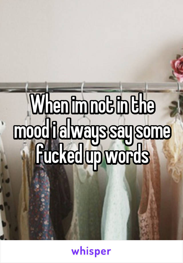 When im not in the mood i always say some fucked up words