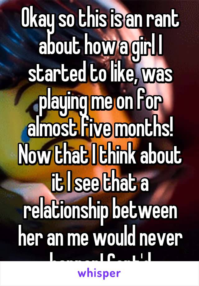 Okay so this is an rant about how a girl I started to like, was playing me on for almost five months! Now that I think about it I see that a relationship between her an me would never happen! Cont'd