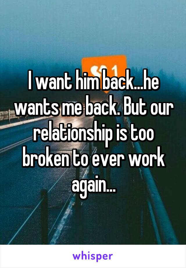 I want him back...he wants me back. But our relationship is too broken to ever work again...