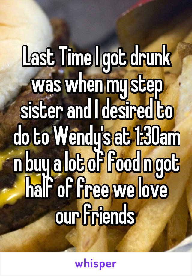 Last Time I got drunk was when my step sister and I desired to do to Wendy's at 1:30am n buy a lot of food n got half of free we love our friends 