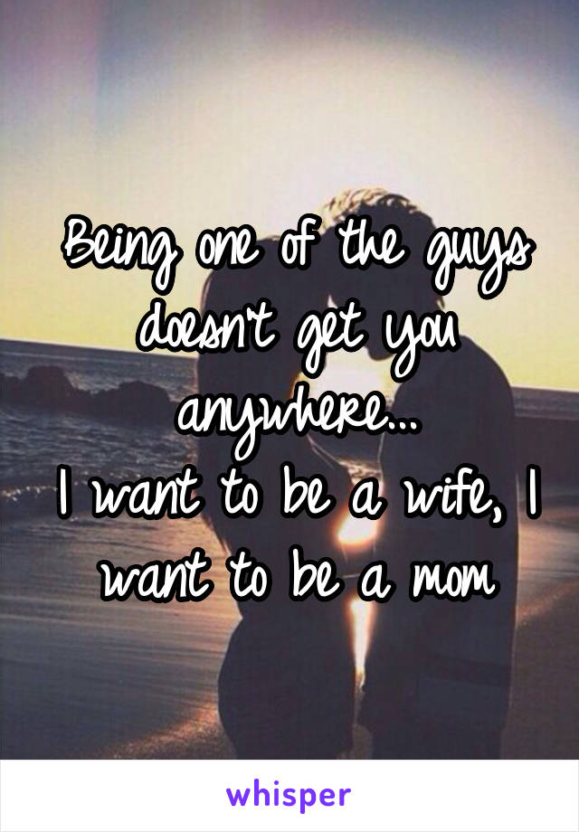 Being one of the guys doesn't get you anywhere...
I want to be a wife, I want to be a mom