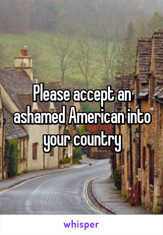 Please accept an ashamed American into your country