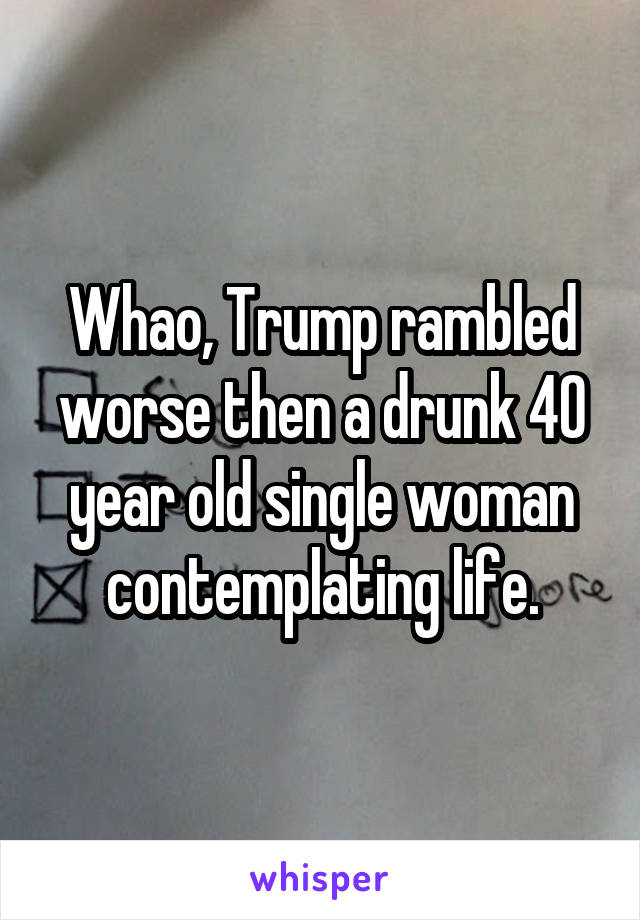 Whao, Trump rambled worse then a drunk 40 year old single woman contemplating life.