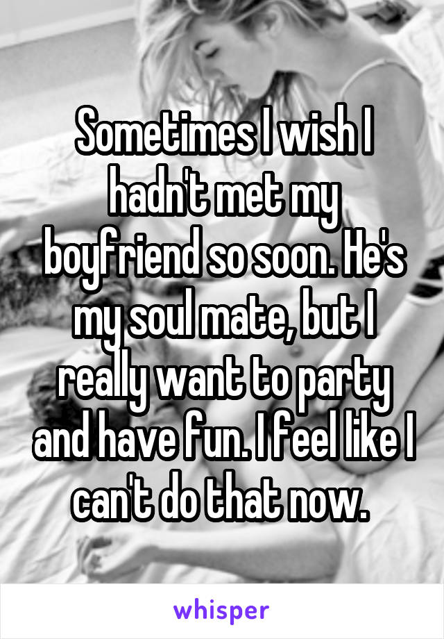 Sometimes I wish I hadn't met my boyfriend so soon. He's my soul mate, but I really want to party and have fun. I feel like I can't do that now. 