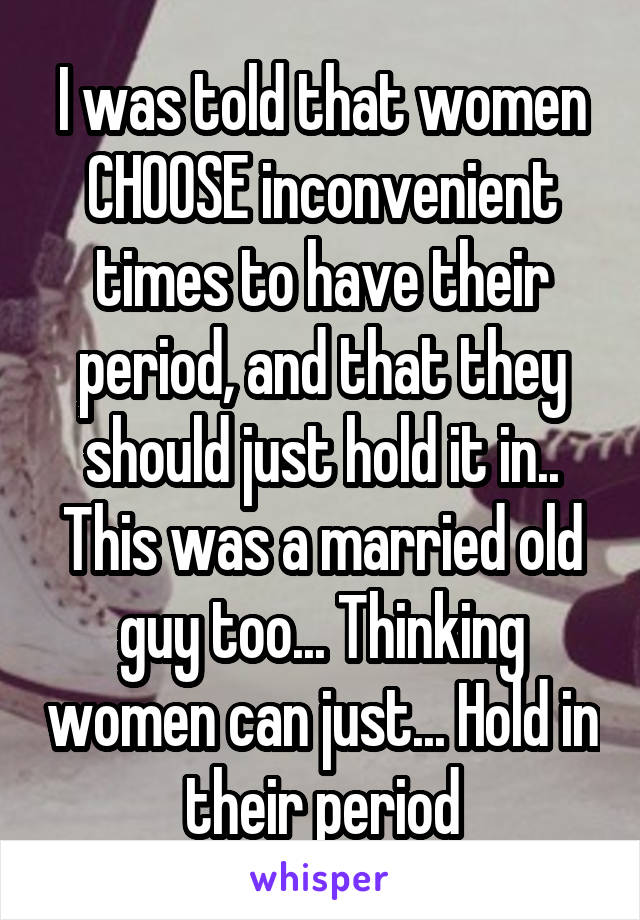 I was told that women CHOOSE inconvenient times to have their period, and that they should just hold it in..
This was a married old guy too... Thinking women can just... Hold in their period