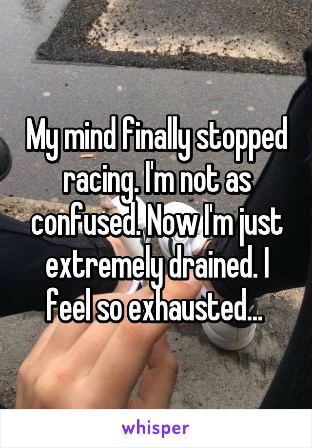 My mind finally stopped racing. I'm not as confused. Now I'm just extremely drained. I feel so exhausted... 