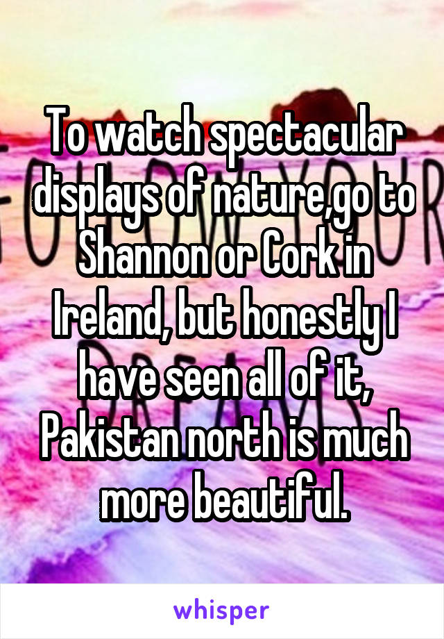 To watch spectacular displays of nature,go to Shannon or Cork in Ireland, but honestly I have seen all of it, Pakistan north is much more beautiful.