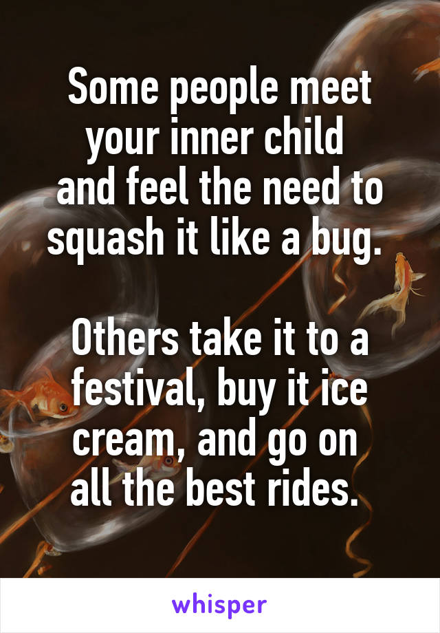 Some people meet your inner child 
and feel the need to squash it like a bug. 

Others take it to a festival, buy it ice cream, and go on 
all the best rides. 
