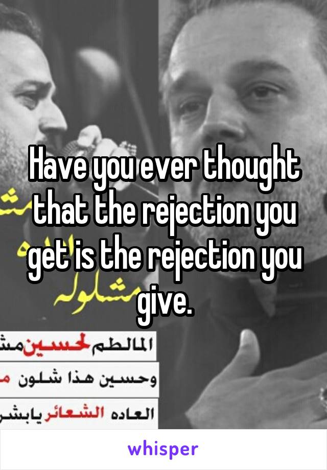 Have you ever thought that the rejection you get is the rejection you give.