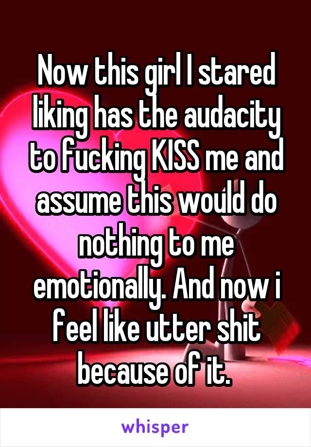 Now this girl I stared liking has the audacity to fucking KISS me and assume this would do nothing to me emotionally. And now i feel like utter shit because of it. 