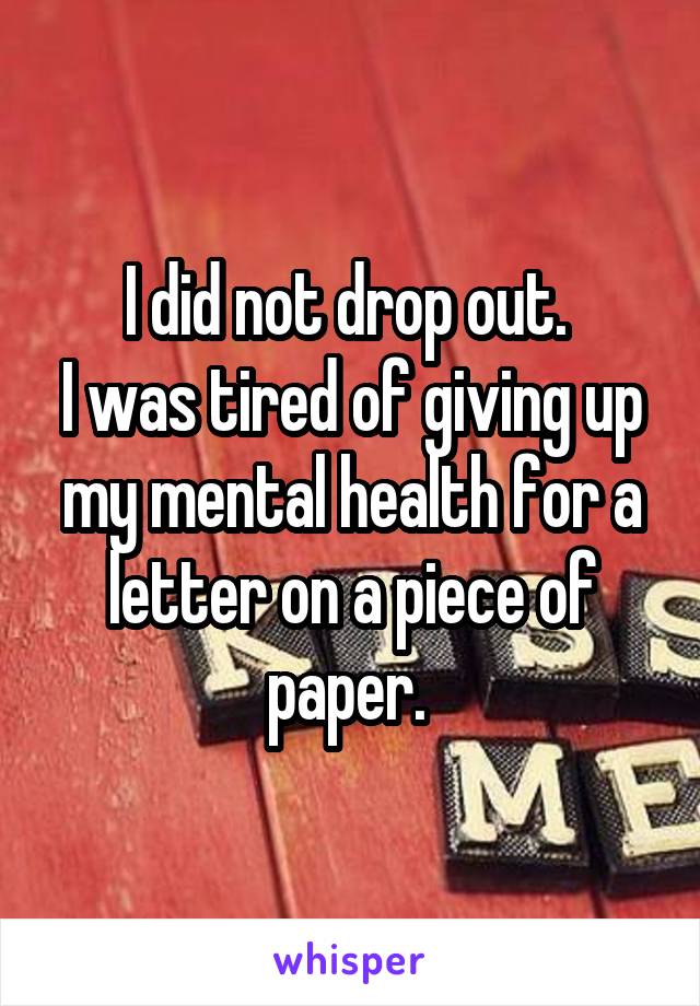 I did not drop out. 
I was tired of giving up my mental health for a letter on a piece of paper. 