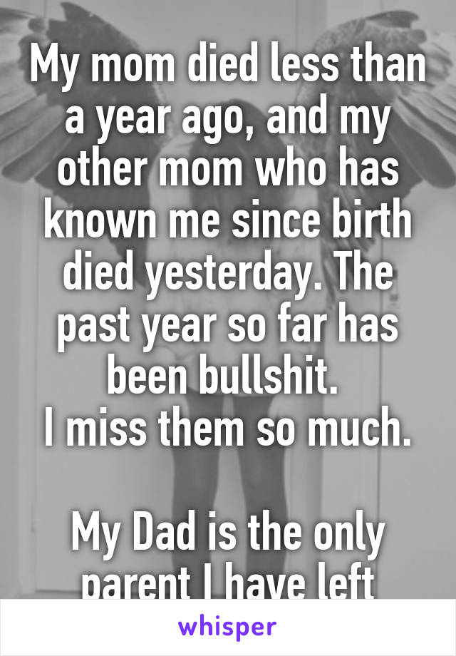 My mom died less than a year ago, and my other mom who has known me since birth died yesterday. The past year so far has been bullshit. 
I miss them so much. 
My Dad is the only parent I have left