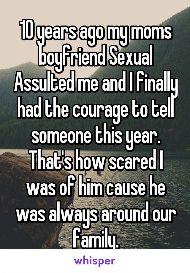 10 years ago my moms boyfriend Sexual Assulted me and I finally had the courage to tell someone this year. That's how scared I was of him cause he was always around our family.