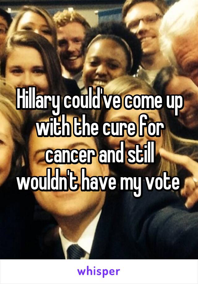 Hillary could've come up with the cure for cancer and still wouldn't have my vote 