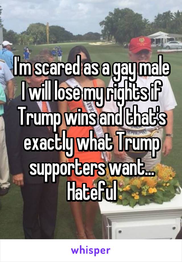 I'm scared as a gay male I will lose my rights if Trump wins and that's exactly what Trump supporters want... Hateful