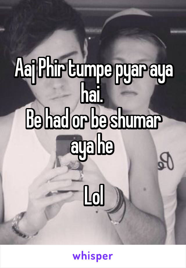 Aaj Phir tumpe pyar aya hai. 
Be had or be shumar aya he 

Lol