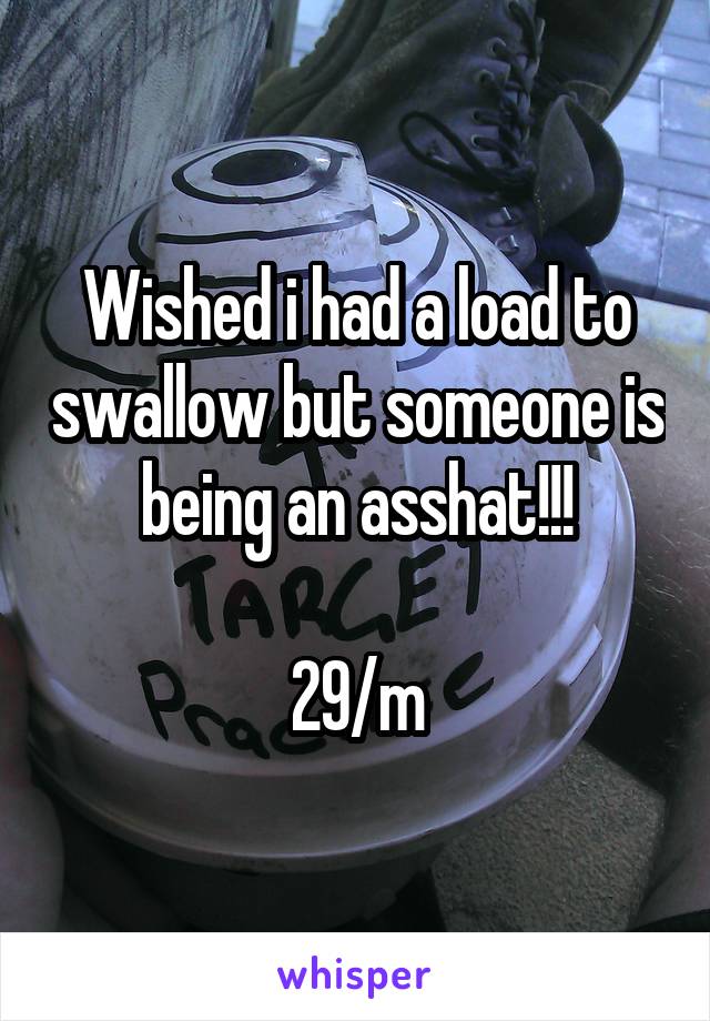 Wished i had a load to swallow but someone is being an asshat!!!

29/m