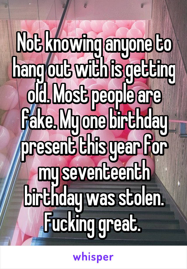 Not knowing anyone to hang out with is getting old. Most people are fake. My one birthday present this year for my seventeenth birthday was stolen. Fucking great. 