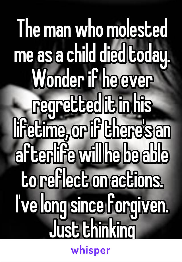 The man who molested me as a child died today. Wonder if he ever regretted it in his lifetime, or if there's an afterlife will he be able to reflect on actions. I've long since forgiven. Just thinking