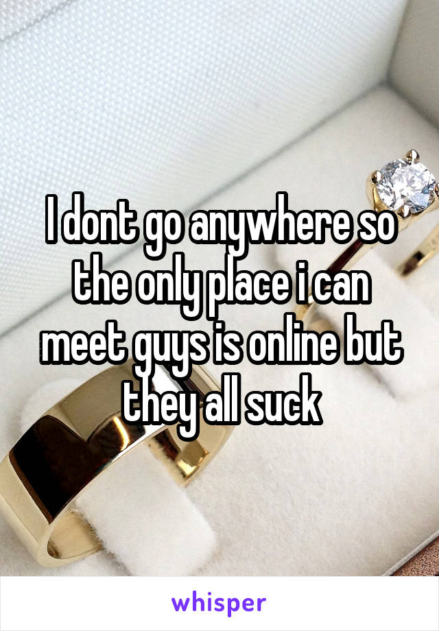 I dont go anywhere so the only place i can meet guys is online but they all suck