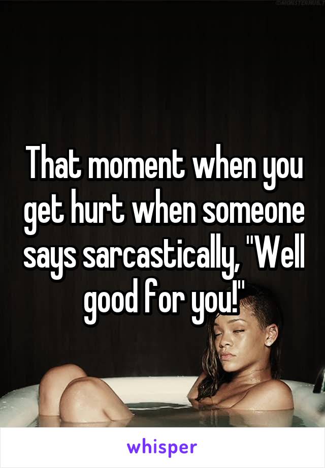 That moment when you get hurt when someone says sarcastically, "Well good for you!"