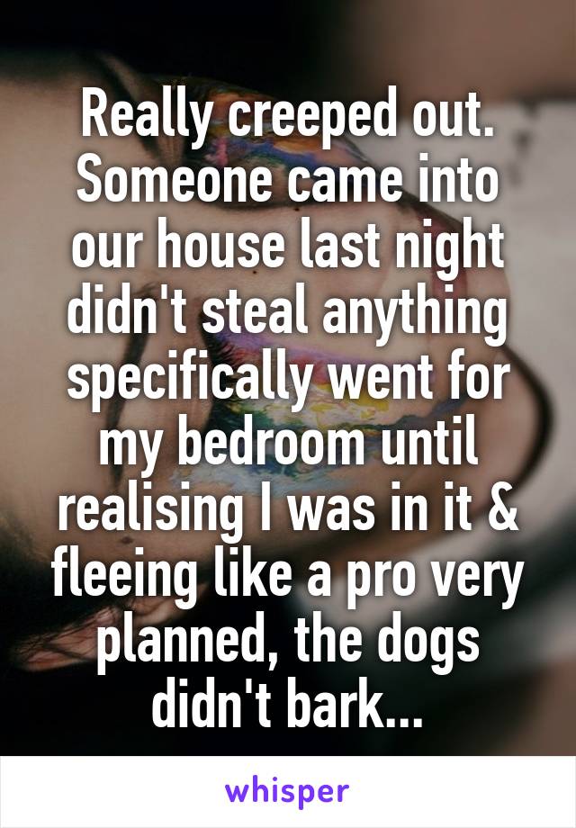 Really creeped out. Someone came into our house last night didn't steal anything specifically went for my bedroom until realising I was in it & fleeing like a pro very planned, the dogs didn't bark...