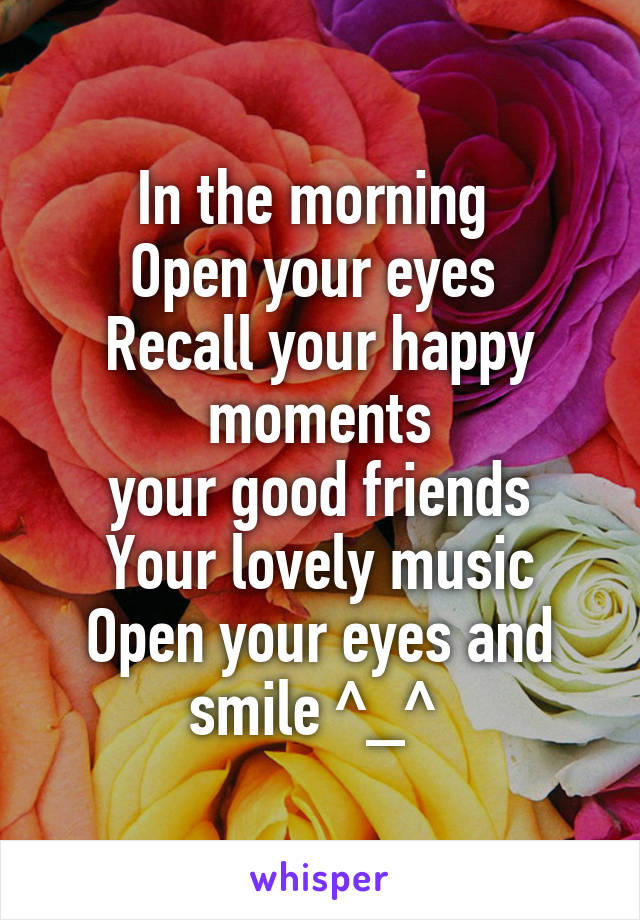 In the morning 
Open your eyes 
Recall your happy moments
your good friends
Your lovely music
Open your eyes and smile ^_^ 