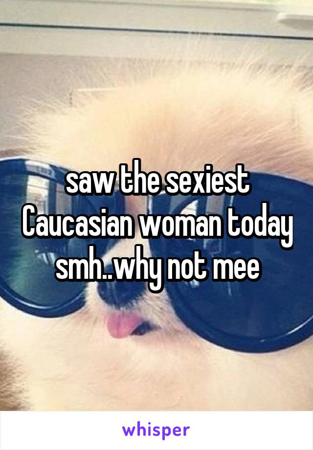 saw the sexiest Caucasian woman today smh..why not mee