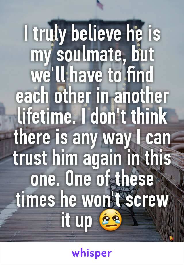 I truly believe he is my soulmate, but we'll have to find each other in another lifetime. I don't think there is any way I can trust him again in this one. One of these times he won't screw it up 😢