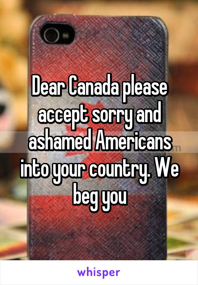 Dear Canada please accept sorry and ashamed Americans into your country. We beg you