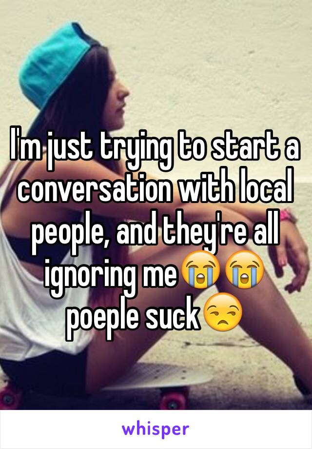 I'm just trying to start a conversation with local people, and they're all ignoring me😭😭 poeple suck😒