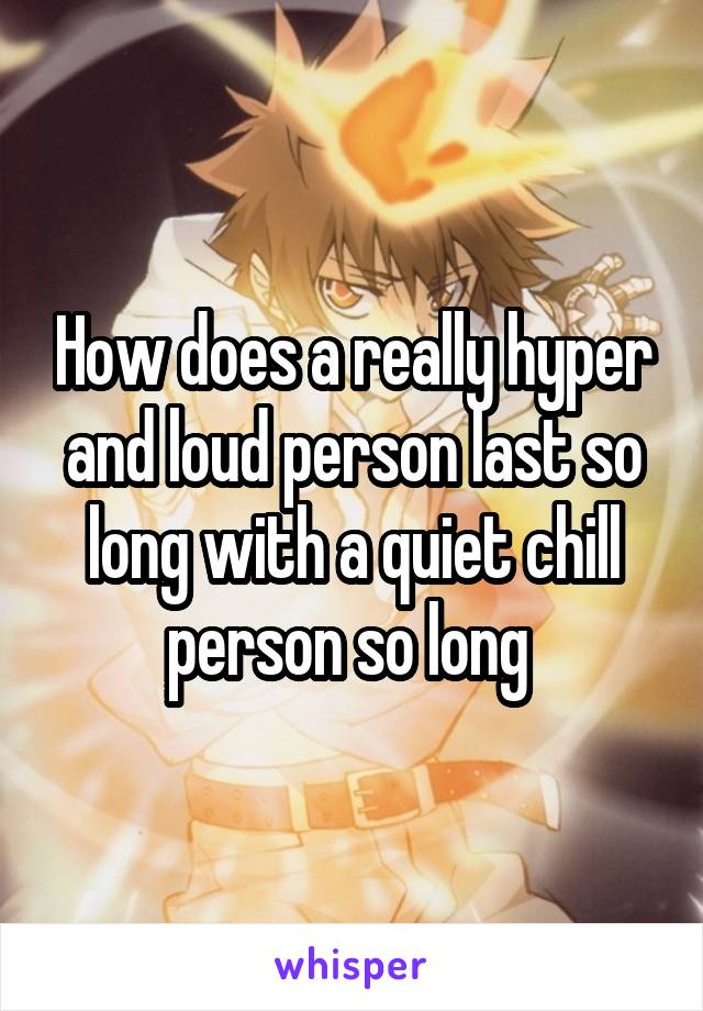 How does a really hyper and loud person last so long with a quiet chill person so long 