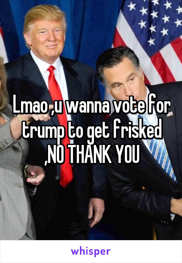 Lmao ,u wanna vote for trump to get frisked ,NO THANK YOU