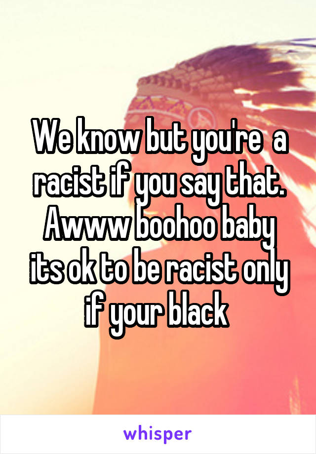 We know but you're  a racist if you say that.
Awww boohoo baby its ok to be racist only if your black 