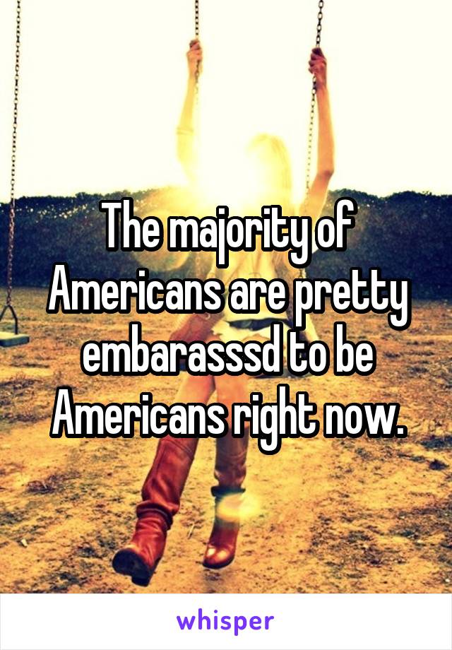 The majority of Americans are pretty embarasssd to be Americans right now.