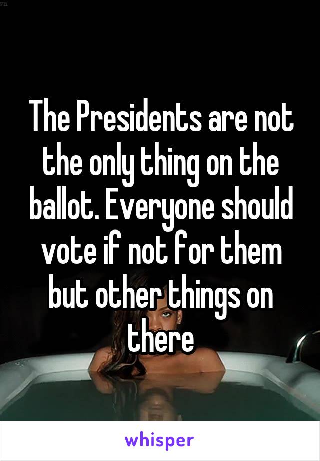 The Presidents are not the only thing on the ballot. Everyone should vote if not for them but other things on there